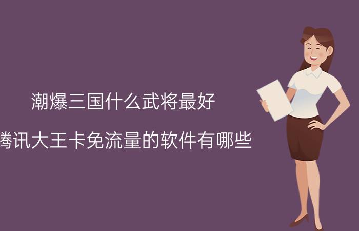 潮爆三国什么武将最好 腾讯大王卡免流量的软件有哪些？